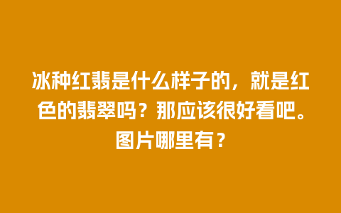 冰种红翡是什么样子的，就是红色的翡翠吗？那应该很好看吧。图片哪里有？