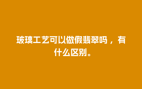 玻璃工艺可以做假翡翠吗 ，有 什么区别。