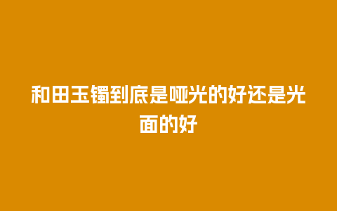 和田玉镯到底是哑光的好还是光面的好