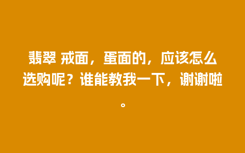 翡翠 戒面，蛋面的，应该怎么选购呢？谁能教我一下，谢谢啦。