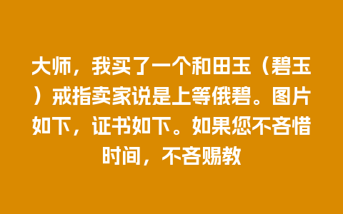 大师，我买了一个和田玉（碧玉）戒指卖家说是上等俄碧。图片如下，证书如下。如果您不吝惜时间，不吝赐教