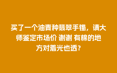 买了一个油青种翡翠手镯，请大师鉴定市场价 谢谢 有棉的地方对着光也透？