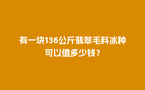 有一块136公斤翡翠毛料冰种可以值多少钱？