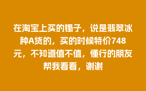 在淘宝上买的镯子，说是翡翠冰种A货的，买的时候特价748元，不知道值不值，懂行的朋友帮我看看，谢谢