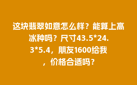 这块翡翠如意怎么样？能算上高冰种吗？尺寸43.5*24.3*5.4，朋友1600给我，价格合适吗？