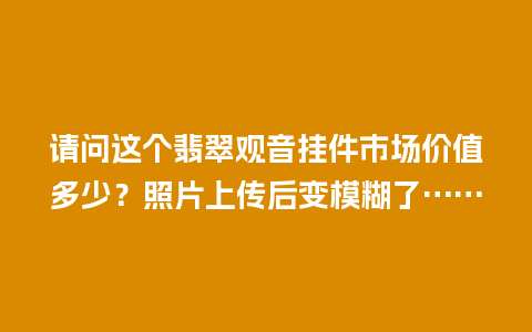 请问这个翡翠观音挂件市场价值多少？照片上传后变模糊了……