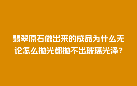 翡翠原石做出来的成品为什么无论怎么抛光都抛不出玻璃光泽？