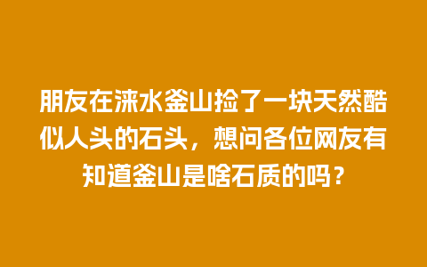 朋友在涞水釜山捡了一块天然酷似人头的石头，想问各位网友有知道釜山是啥石质的吗？