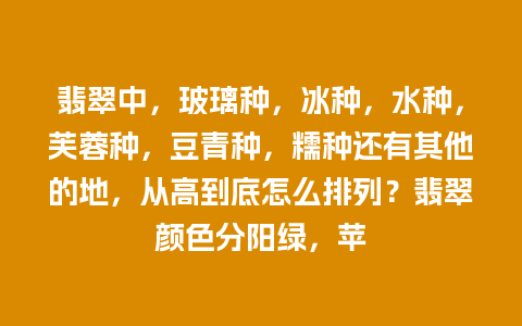 翡翠中，玻璃种，冰种，水种，芙蓉种，豆青种，糯种还有其他的地，从高到底怎么排列？翡翠颜色分阳绿，苹