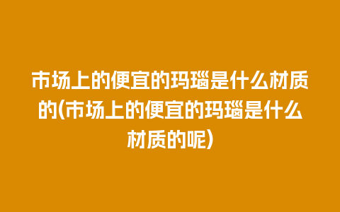 市场上的便宜的玛瑙是什么材质的(市场上的便宜的玛瑙是什么材质的呢)