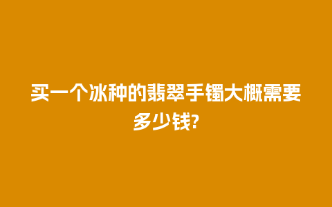 买一个冰种的翡翠手镯大概需要多少钱?