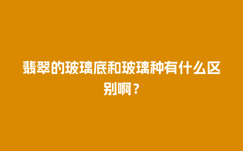 翡翠的玻璃底和玻璃种有什么区别啊？