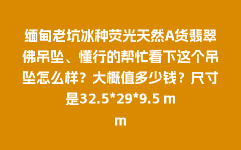 缅甸老坑冰种荧光天然A货翡翠佛吊坠、懂行的帮忙看下这个吊坠怎么样？大概值多少钱？尺寸是32.5*29*9.5 mm