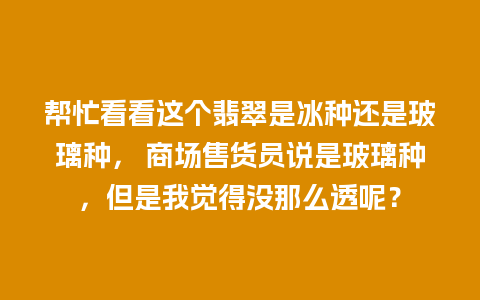 帮忙看看这个翡翠是冰种还是玻璃种， 商场售货员说是玻璃种，但是我觉得没那么透呢？