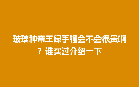 玻璃种帝王绿手镯会不会很贵啊？谁买过介绍一下