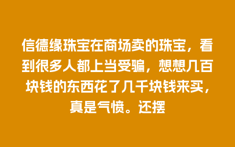 信德缘珠宝在商场卖的珠宝，看到很多人都上当受骗，想想几百块钱的东西花了几千块钱来买，真是气愤。还摆