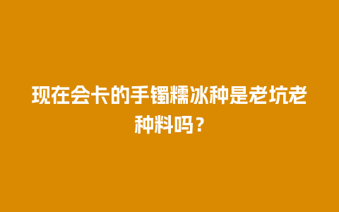 现在会卡的手镯糯冰种是老坑老种料吗？