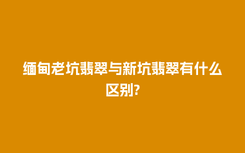 缅甸老坑翡翠与新坑翡翠有什么区别?