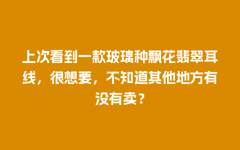 上次看到一款玻璃种飘花翡翠耳线，很想要，不知道其他地方有没有卖？