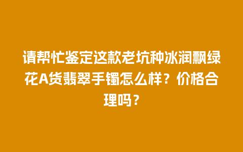 请帮忙鉴定这款老坑种冰润飘绿花A货翡翠手镯怎么样？价格合理吗？