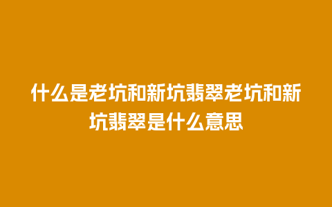 什么是老坑和新坑翡翠老坑和新坑翡翠是什么意思