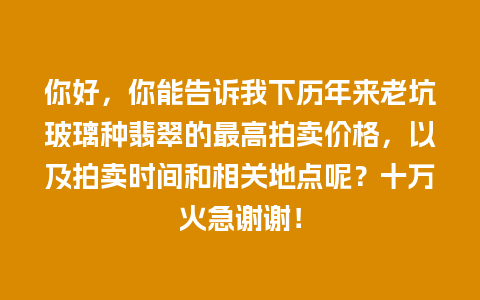 你好，你能告诉我下历年来老坑玻璃种翡翠的最高拍卖价格，以及拍卖时间和相关地点呢？十万火急谢谢！