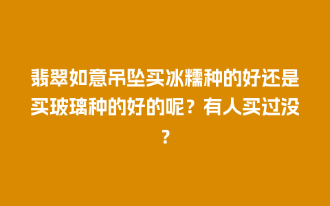 翡翠如意吊坠买冰糯种的好还是买玻璃种的好的呢？有人买过没？