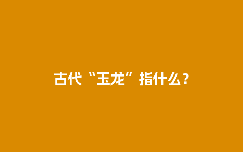 古代“玉龙”指什么？