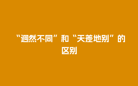 “迥然不同”和“天差地别”的区别