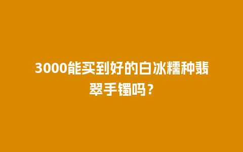 3000能买到好的白冰糯种翡翠手镯吗？