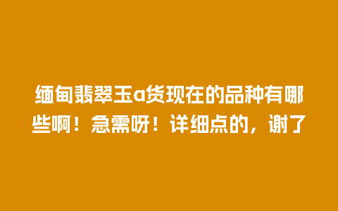 缅甸翡翠玉a货现在的品种有哪些啊！急需呀！详细点的，谢了