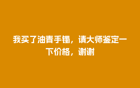 我买了油青手镯，请大师鉴定一下价格，谢谢