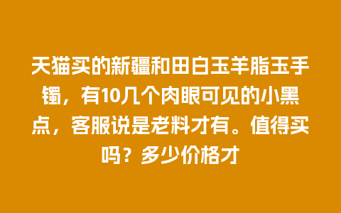 天猫买的新疆和田白玉羊脂玉手镯，有10几个肉眼可见的小黑点，客服说是老料才有。值得买吗？多少价格才