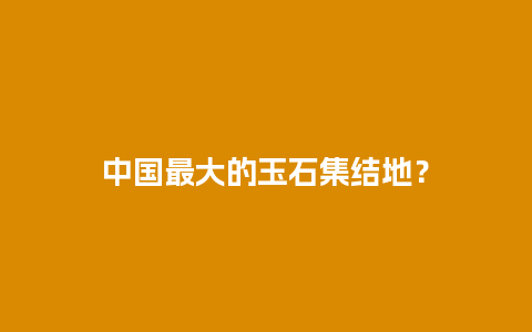 中国最大的玉石集结地？