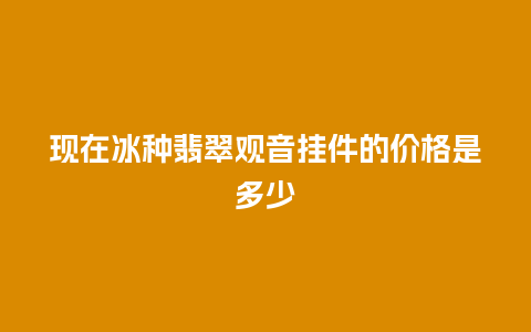 现在冰种翡翠观音挂件的价格是多少