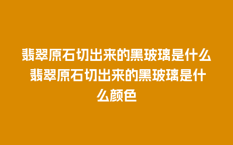 翡翠原石切出来的黑玻璃是什么 翡翠原石切出来的黑玻璃是什么颜色
