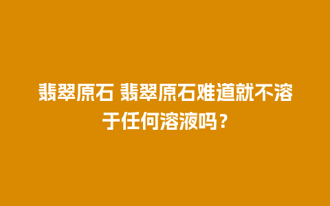 翡翠原石 翡翠原石难道就不溶于任何溶液吗？