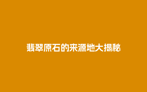 翡翠原石的来源地大揭秘