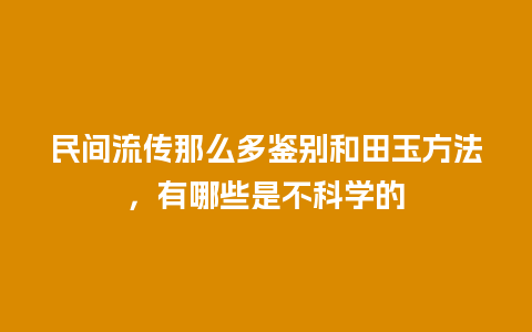 民间流传那么多鉴别和田玉方法，有哪些是不科学的