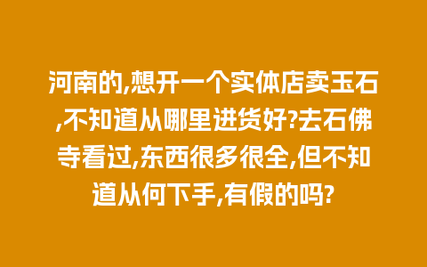 河南的,想开一个实体店卖玉石,不知道从哪里进货好?去石佛寺看过,东西很多很全,但不知道从何下手,有假的吗?