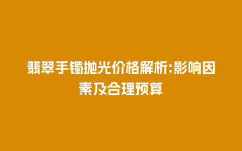 翡翠手镯抛光价格解析:影响因素及合理预算