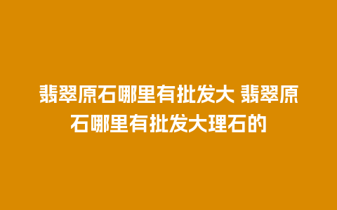 翡翠原石哪里有批发大 翡翠原石哪里有批发大理石的