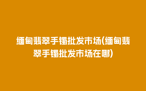 缅甸翡翠手镯批发市场(缅甸翡翠手镯批发市场在哪)