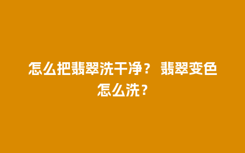 怎么把翡翠洗干净？ 翡翠变色怎么洗？