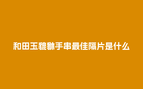 和田玉貔貅手串最佳隔片是什么
