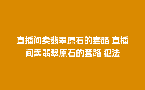 直播间卖翡翠原石的套路 直播间卖翡翠原石的套路 犯法