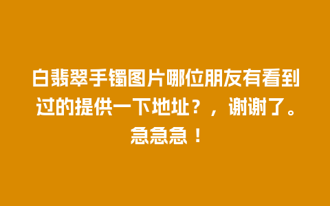 白翡翠手镯图片哪位朋友有看到过的提供一下地址？，谢谢了。急急急 ！
