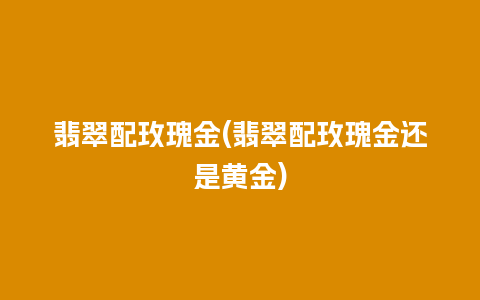 翡翠配玫瑰金(翡翠配玫瑰金还是黄金)