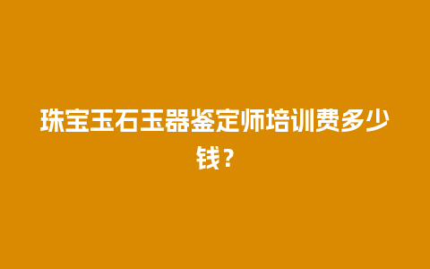 珠宝玉石玉器鉴定师培训费多少钱？