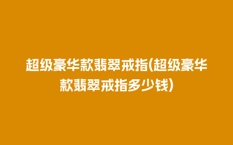 超级豪华款翡翠戒指(超级豪华款翡翠戒指多少钱)